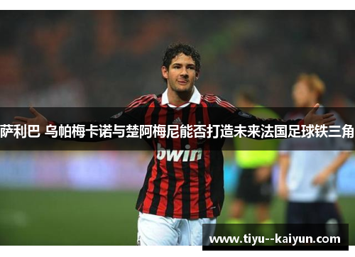 萨利巴 乌帕梅卡诺与楚阿梅尼能否打造未来法国足球铁三角