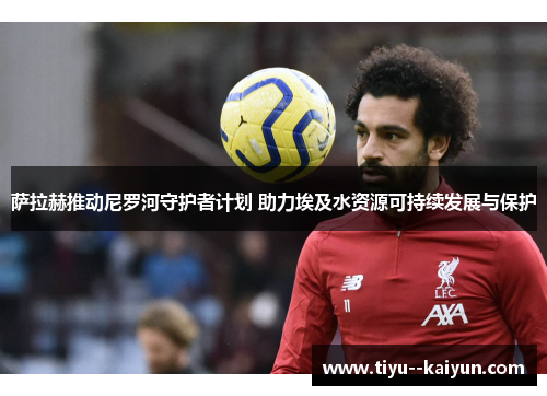 萨拉赫推动尼罗河守护者计划 助力埃及水资源可持续发展与保护 萨拉赫推动尼罗河守护者计划 助力埃及水资源可持续发展与保护