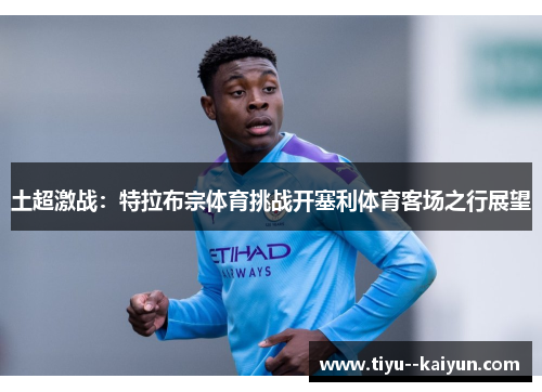 土超激战:特拉布宗体育挑战开塞利体育客场之行展望 土超激战:特拉布宗体育挑战开塞利体育客场之行展望